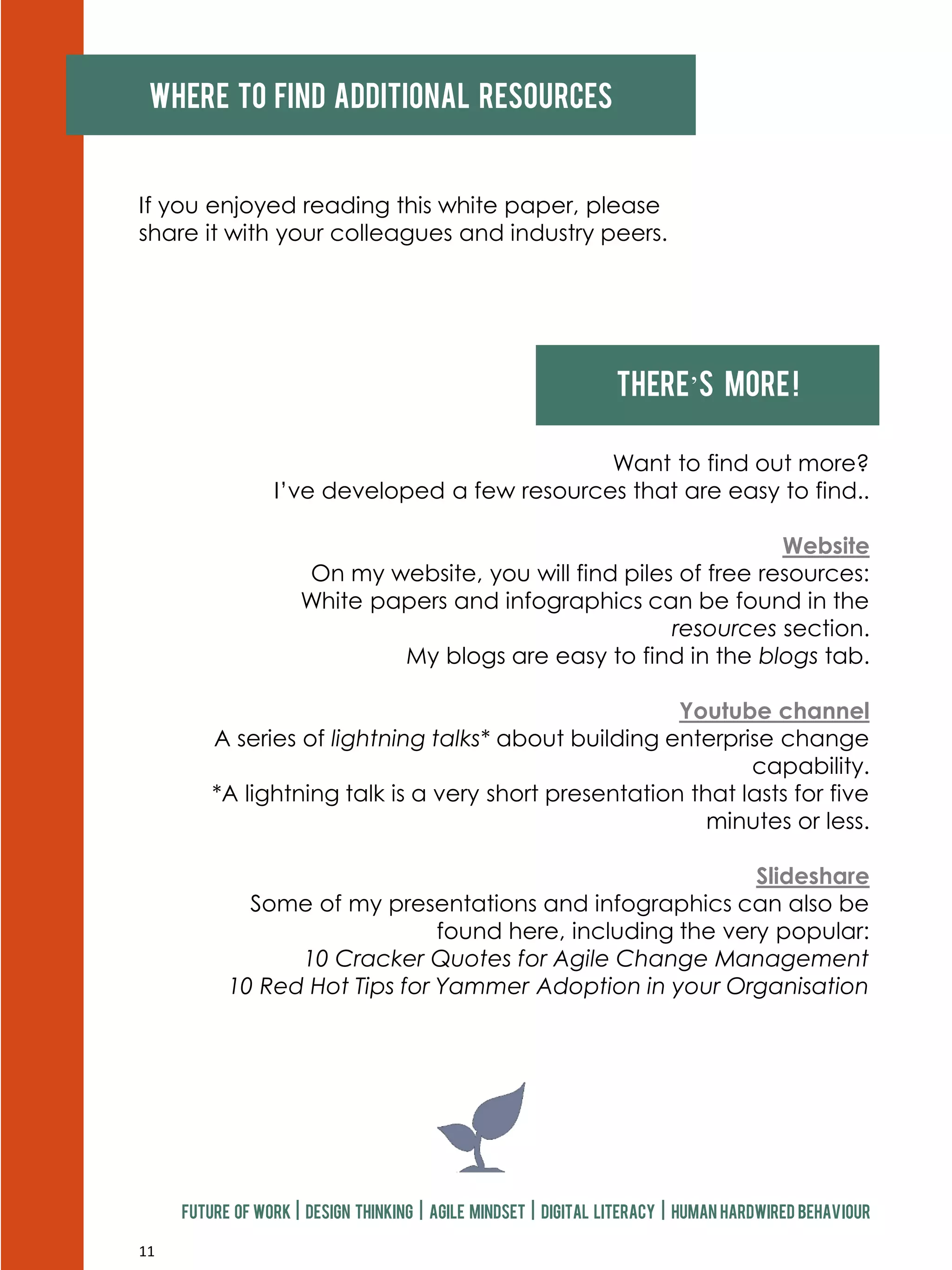 11
Where to find additional resources
If you enjoyed reading this white paper, please
share it with your colleagues and industry peers.
Future of work | design thinking | agile mindset | digital literacy | human hardwired behaviour
There’s more!
Want to find out more?
I’ve developed a few resources that are easy to find..
Website
On my website, you will find piles of free resources:
White papers and infographics can be found in the
resources section.
My blogs are easy to find in the blogs tab.
Youtube channel
A series of lightning talks* about building enterprise change
capability.
*A lightning talk is a very short presentation that lasts for five
minutes or less.
Slideshare
Some of my presentations and infographics can also be
found here, including the very popular:
10 Cracker Quotes for Agile Change Management
10 Red Hot Tips for Yammer Adoption in your Organisation
 