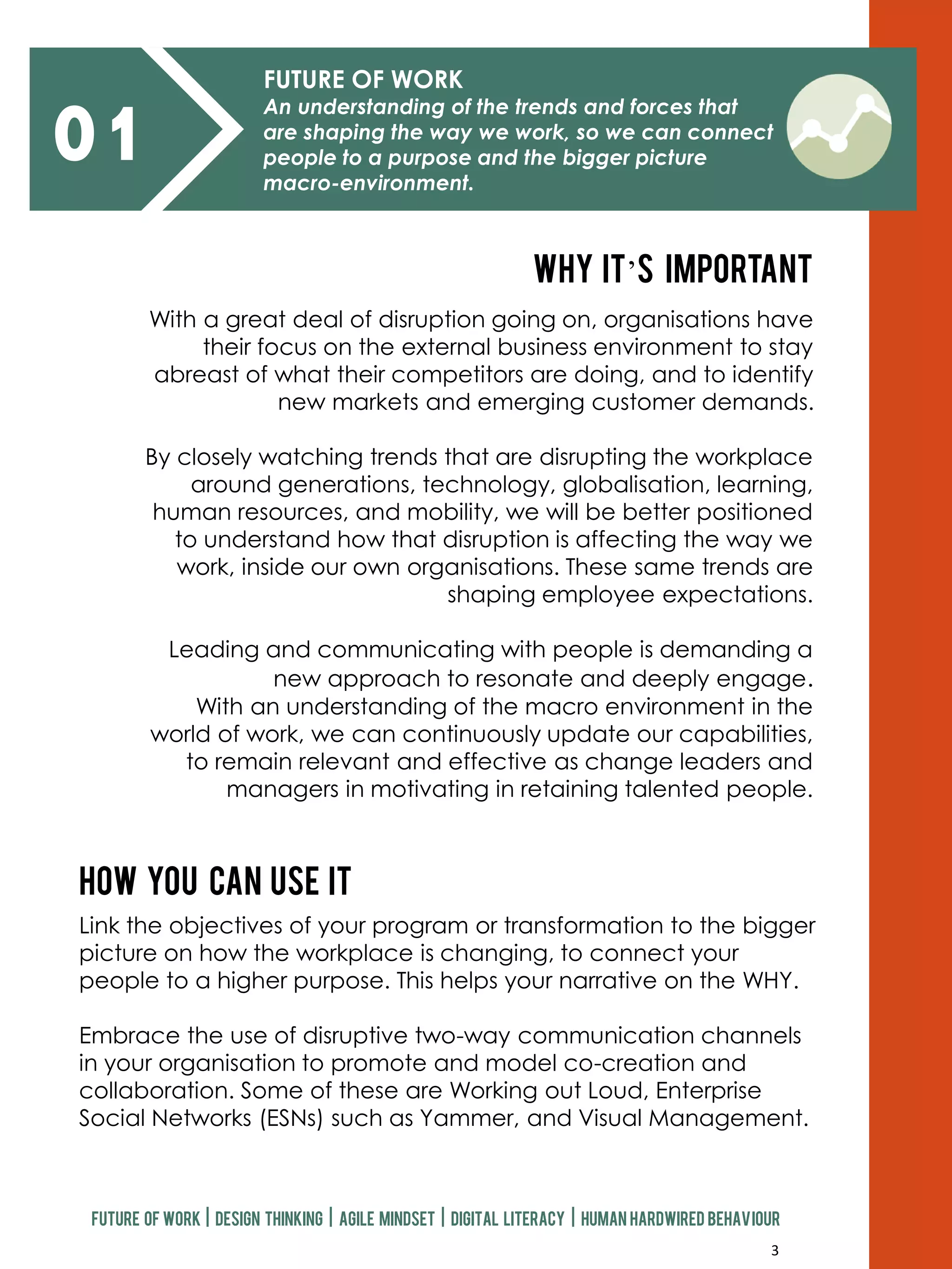 3
01
FUTURE OF WORK
An understanding of the trends and forces that
are shaping the way we work, so we can connect
people to a purpose and the bigger picture
macro-environment.
With a great deal of disruption going on, organisations have
their focus on the external business environment to stay
abreast of what their competitors are doing, and to identify
new markets and emerging customer demands.
By closely watching trends that are disrupting the workplace
around generations, technology, globalisation, learning,
human resources, and mobility, we will be better positioned
to understand how that disruption is affecting the way we
work, inside our own organisations. These same trends are
shaping employee expectations.
Leading and communicating with people is demanding a
new approach to resonate and deeply engage.
With an understanding of the macro environment in the
world of work, we can continuously update our capabilities,
to remain relevant and effective as change leaders and
managers in motivating in retaining talented people.
Why it’s important
How you can use it
Link the objectives of your program or transformation to the bigger
picture on how the workplace is changing, to connect your
people to a higher purpose. This helps your narrative on the WHY.
Embrace the use of disruptive two-way communication channels
in your organisation to promote and model co-creation and
collaboration. Some of these are Working out Loud, Enterprise
Social Networks (ESNs) such as Yammer, and Visual Management.
Future of work | design thinking | agile mindset | digital literacy | human hardwired behaviour
 