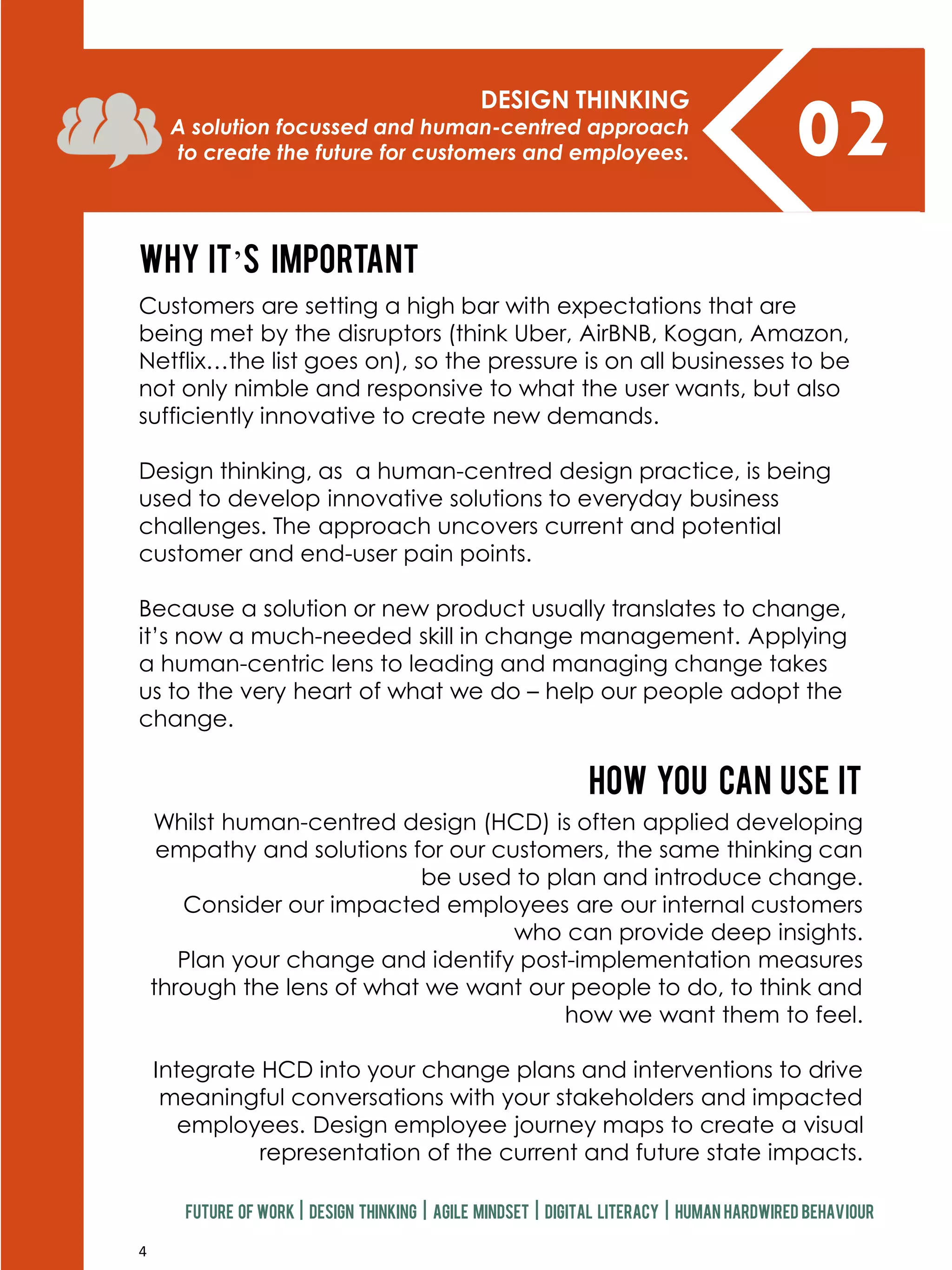 4
02DESIGN THINKING
A solution focussed and human-centred approach
to create the future for customers and employees.
Why it’s important
How you can use it
Customers are setting a high bar with expectations that are
being met by the disruptors (think Uber, AirBNB, Kogan, Amazon,
Netflix…the list goes on), so the pressure is on all businesses to be
not only nimble and responsive to what the user wants, but also
sufficiently innovative to create new demands.
Design thinking, as a human-centred design practice, is being
used to develop innovative solutions to everyday business
challenges. The approach uncovers current and potential
customer and end-user pain points.
Because a solution or new product usually translates to change,
it’s now a much-needed skill in change management. Applying
a human-centric lens to leading and managing change takes
us to the very heart of what we do – help our people adopt the
change.
Whilst human-centred design (HCD) is often applied developing
empathy and solutions for our customers, the same thinking can
be used to plan and introduce change.
Consider our impacted employees are our internal customers
who can provide deep insights.
Plan your change and identify post-implementation measures
through the lens of what we want our people to do, to think and
how we want them to feel.
Integrate HCD into your change plans and interventions to drive
meaningful conversations with your stakeholders and impacted
employees. Design employee journey maps to create a visual
representation of the current and future state impacts.
Future of work | design thinking | agile mindset | digital literacy | human hardwired behaviour
 