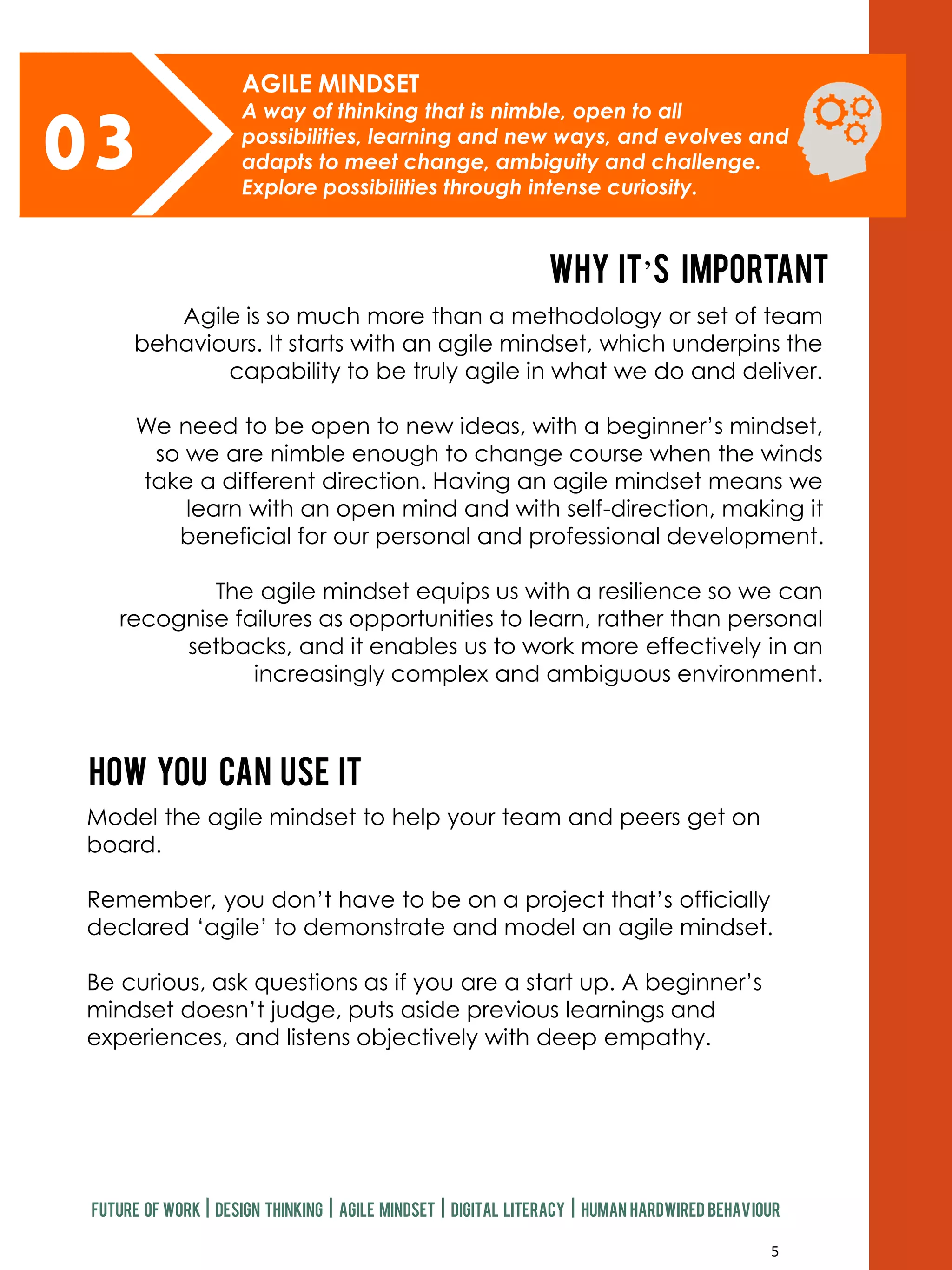 5
03
AGILE MINDSET
A way of thinking that is nimble, open to all
possibilities, learning and new ways, and evolves and
adapts to meet change, ambiguity and challenge.
Explore possibilities through intense curiosity.
Why it’s important
How you can use it
Future of work | design thinking | agile mindset | digital literacy | human hardwired behaviour
Agile is so much more than a methodology or set of team
behaviours. It starts with an agile mindset, which underpins the
capability to be truly agile in what we do and deliver.
We need to be open to new ideas, with a beginner’s mindset,
so we are nimble enough to change course when the winds
take a different direction. Having an agile mindset means we
learn with an open mind and with self-direction, making it
beneficial for our personal and professional development.
The agile mindset equips us with a resilience so we can
recognise failures as opportunities to learn, rather than personal
setbacks, and it enables us to work more effectively in an
increasingly complex and ambiguous environment.
Model the agile mindset to help your team and peers get on
board.
Remember, you don’t have to be on a project that’s officially
declared ‘agile’ to demonstrate and model an agile mindset.
Be curious, ask questions as if you are a start up. A beginner’s
mindset doesn’t judge, puts aside previous learnings and
experiences, and listens objectively with deep empathy.
 
