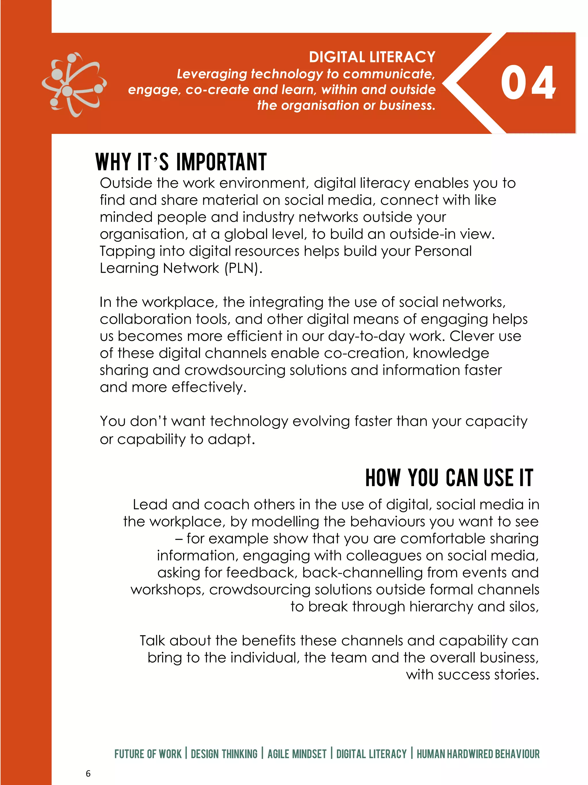 6
04
DIGITAL LITERACY
Leveraging technology to communicate,
engage, co-create and learn, within and outside
the organisation or business.
Future of work | design thinking | agile mindset | digital literacy | human hardwired behaviour
Lead and coach others in the use of digital, social media in
the workplace, by modelling the behaviours you want to see
– for example show that you are comfortable sharing
information, engaging with colleagues on social media,
asking for feedback, back-channelling from events and
workshops, crowdsourcing solutions outside formal channels
to break through hierarchy and silos,
Talk about the benefits these channels and capability can
bring to the individual, the team and the overall business,
with success stories.
How you can use it
Why it’s important
Outside the work environment, digital literacy enables you to
find and share material on social media, connect with like
minded people and industry networks outside your
organisation, at a global level, to build an outside-in view.
Tapping into digital resources helps build your Personal
Learning Network (PLN).
In the workplace, the integrating the use of social networks,
collaboration tools, and other digital means of engaging helps
us becomes more efficient in our day-to-day work. Clever use
of these digital channels enable co-creation, knowledge
sharing and crowdsourcing solutions and information faster
and more effectively.
You don’t want technology evolving faster than your capacity
or capability to adapt.
 