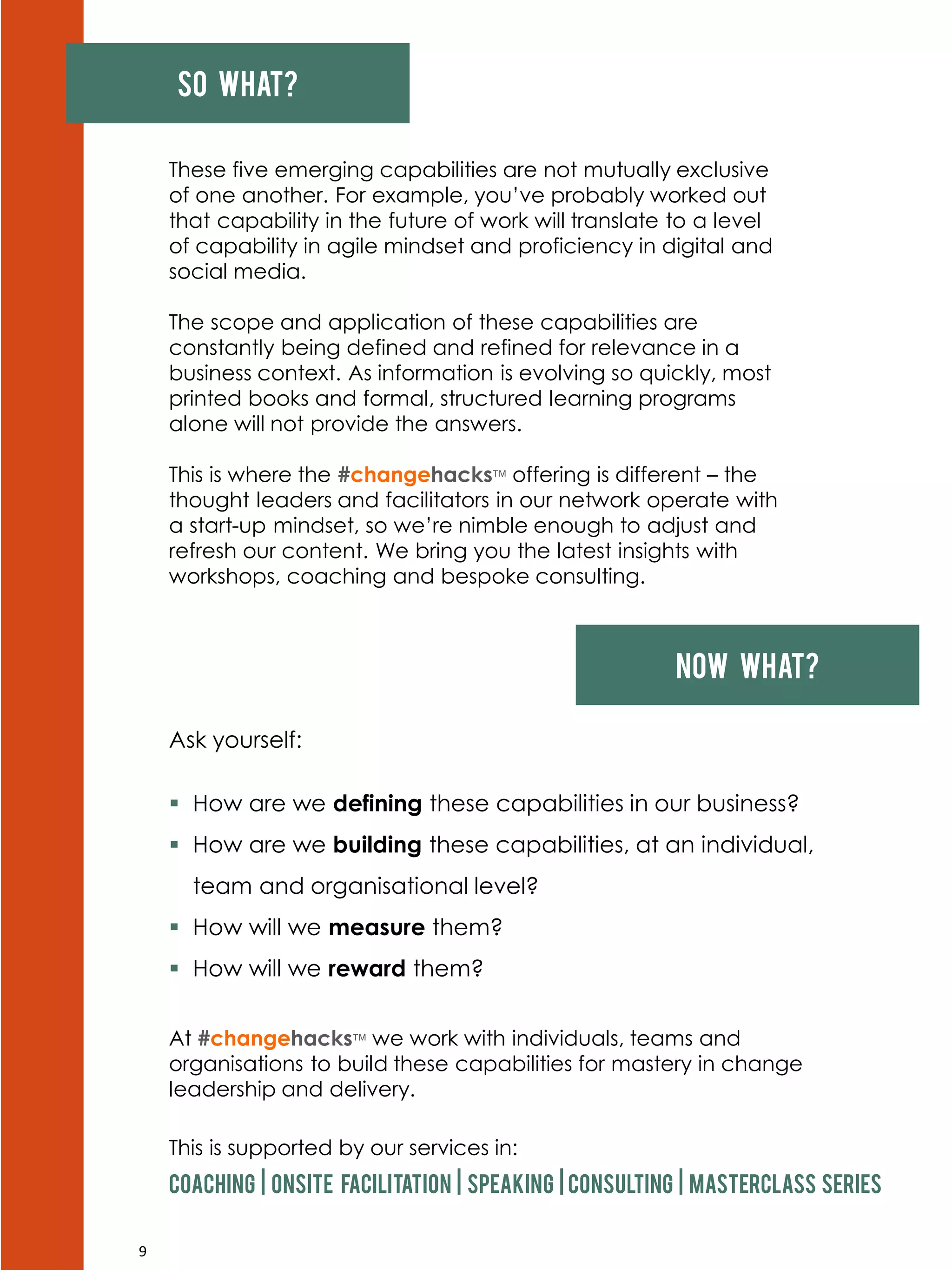 9
So what?
These five emerging capabilities are not mutually exclusive
of one another. For example, you’ve probably worked out
that capability in the future of work will translate to a level
of capability in agile mindset and proficiency in digital and
social media.
The scope and application of these capabilities are
constantly being defined and refined for relevance in a
business context. As information is evolving so quickly, most
printed books and formal, structured learning programs
alone will not provide the answers.
This is where the #changehacks offering is different – the
thought leaders and facilitators in our network operate with
a start-up mindset, so we’re nimble enough to adjust and
refresh our content. We bring you the latest insights with
workshops, coaching and bespoke consulting.
Now what?
Ask yourself:
 How are we defining these capabilities in our business?
 How are we building these capabilities, at an individual,
team and organisational level?
 How will we measure them?
 How will we reward them?
At #changehacks we work with individuals, teams and
organisations to build these capabilities for mastery in change
leadership and delivery.
This is supported by our services in:
Coaching | onsite facilitation | speaking | consulting | masterclass series
 