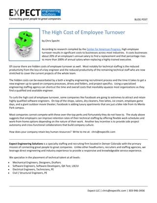                                                                                                                    BLOG POST

The High Cost of Employee Turnover
 
by Chris Specht 
 
According to research compiled by the Center for American Progress, high employee 
turnover results in significant costs to businesses across most industries.  It costs businesses 
about 20% of an employee’s annual salary to find a replacement and that percentage rises 
to more than 200% of annual salary when replacing a highly trained executive. 
 
Of course there are hidden costs of employee turnover as well.  Most notably for technical staffing is the reduced 
productivity from the loss of a key engineer and the reduced productivity of the remaining technical staff who are now 
stretched to cover the current projects of the whole team. 
 
The hidden costs can be exacerbated by a both a lengthy engineering recruitment process and the time it takes to get a 
new engineer up to speed on company processes, drives and folders, and project specifics.  Using a specialized 
engineering staffing agency can shortcut the time and overall costs that inevitably squeeze most organizations as they 
find a qualified and available engineer. 
 
To curb the high cost of employee turnover, some companies like Facebook are going to extremes to attract and retain 
highly qualified software engineers.  On top of the shops, salons, dry cleaners, free lattes, ice cream, employee game 
days, and a giant outdoor movie theater; Facebook is adding luxury apartments that are just a bike ride from its Menlo 
Park campus. 
 
Most companies cannot compete with these over‐the‐top perks and fortunately they do not have to.  The study above 
suggests that employers can improve retention rates of their technical staffing by offering flexible work schedules and 
work‐from‐home options depending on the nature of their work.  Another key incentive is to provide side project 
autonomy and cross‐functional collaborations that build company culture. 
 
How does your company retain key human resources?  Write to me at:  chris@expectllc.com 
 
Expect Engineering Solutions is a specialty staffing and recruiting firm located in Denver Colorado with the primary 
mission of connecting great people to great companies.  Unlike other headhunters, recruiters and staffing agencies, we 
leverage direct engineering and industry experience to provide a responsive and knowledgeable service experience. 
 
We specialize in the placement of technical talent at all levels: 





Mechanical Engineers, Designers, Drafters 
Software Engineers, Software Developers, QA Test, UX/UI 
Electrical Engineers, Technicians, PE 
Civil / Structural Engineers, PE 
 

                                             

                        Expect LLC | chris@expectllc.com | 303‐946‐3436 

 