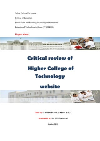 Sultan Qaboos University<br />College of Education<br />Instructional and Learning Technologies Department<br />Educational Technology in Oman (TECH4000)<br />-1123950375920Report about:<br />Critical review of<br /> Higher College of Technology<br />-1123950565785website<br />Done by: Amal fadhil saif ALHosni  82931<br />Introduced to: Dr. Ali Al-Musawi<br />Spring 2011<br />,[object Object]