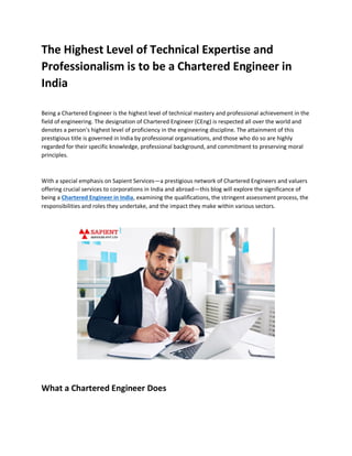 The Highest Level of Technical Expertise and
Professionalism is to be a Chartered Engineer in
India
Being a Chartered Engineer is the highest level of technical mastery and professional achievement in the
field of engineering. The designation of Chartered Engineer (CEng) is respected all over the world and
denotes a person's highest level of proficiency in the engineering discipline. The attainment of this
prestigious title is governed in India by professional organisations, and those who do so are highly
regarded for their specific knowledge, professional background, and commitment to preserving moral
principles.
With a special emphasis on Sapient Services—a prestigious network of Chartered Engineers and valuers
offering crucial services to corporations in India and abroad—this blog will explore the significance of
being a Chartered Engineer in India, examining the qualifications, the stringent assessment process, the
responsibilities and roles they undertake, and the impact they make within various sectors.
What a Chartered Engineer Does
 