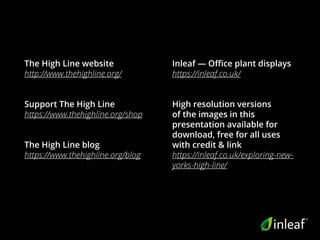 The High Line website
http://www.thehighline.org/
Support The High Line
https://www.thehighline.org/shop
The High Line blog
https://www.thehighline.org/blog
Inleaf — Office plant displays
https://inleaf.co.uk/
High resolution versions
of the images in this
presentation available for
download, free for all uses
with credit & link
https://inleaf.co.uk/exploring-new-
yorks-high-line/
 