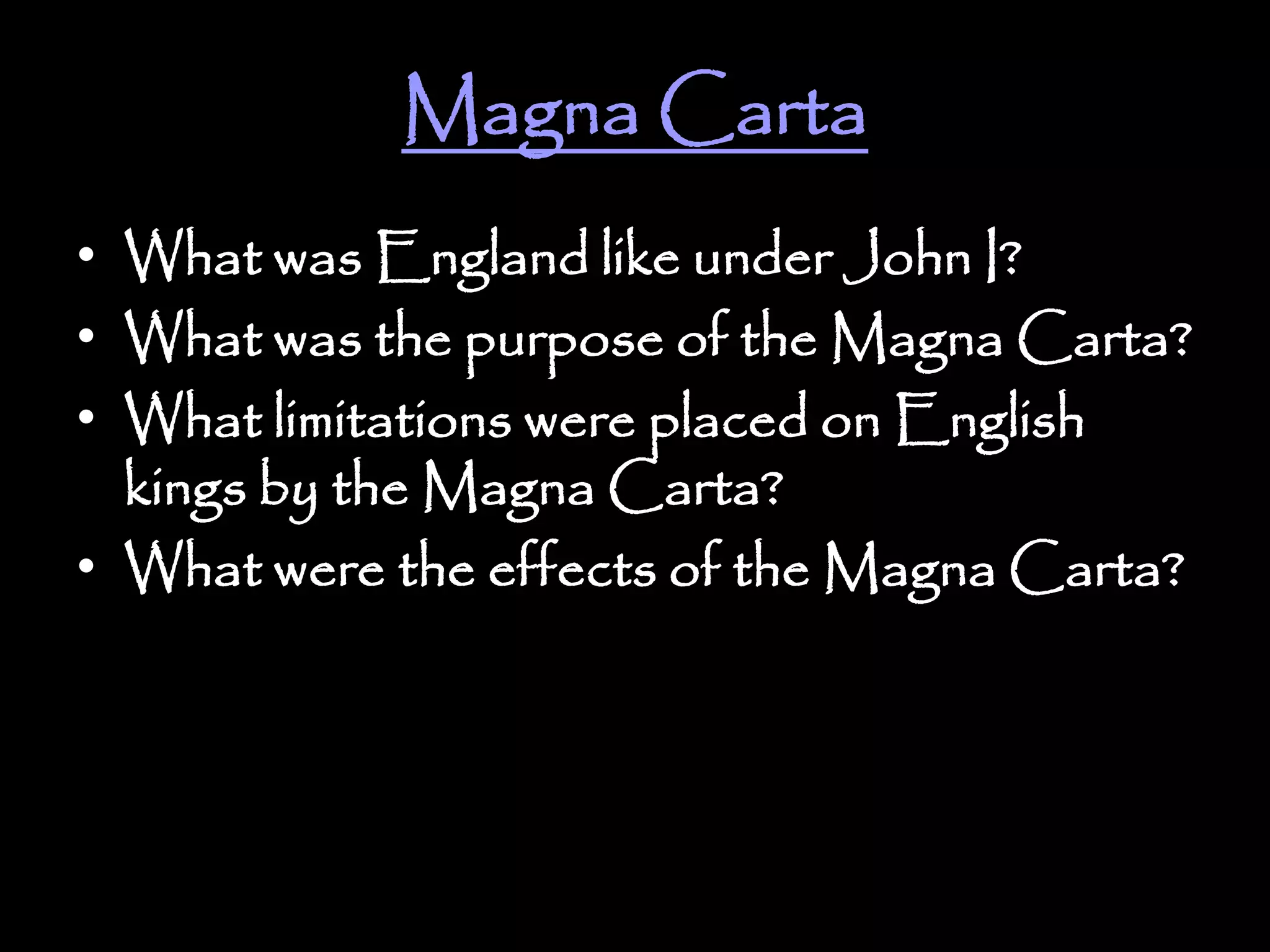 Magna Carta
• What was England like under John I?
• What was the purpose of the Magna Carta?
• What limitations were placed on English
kings by the Magna Carta?
• What were the effects of the Magna Carta?
 
