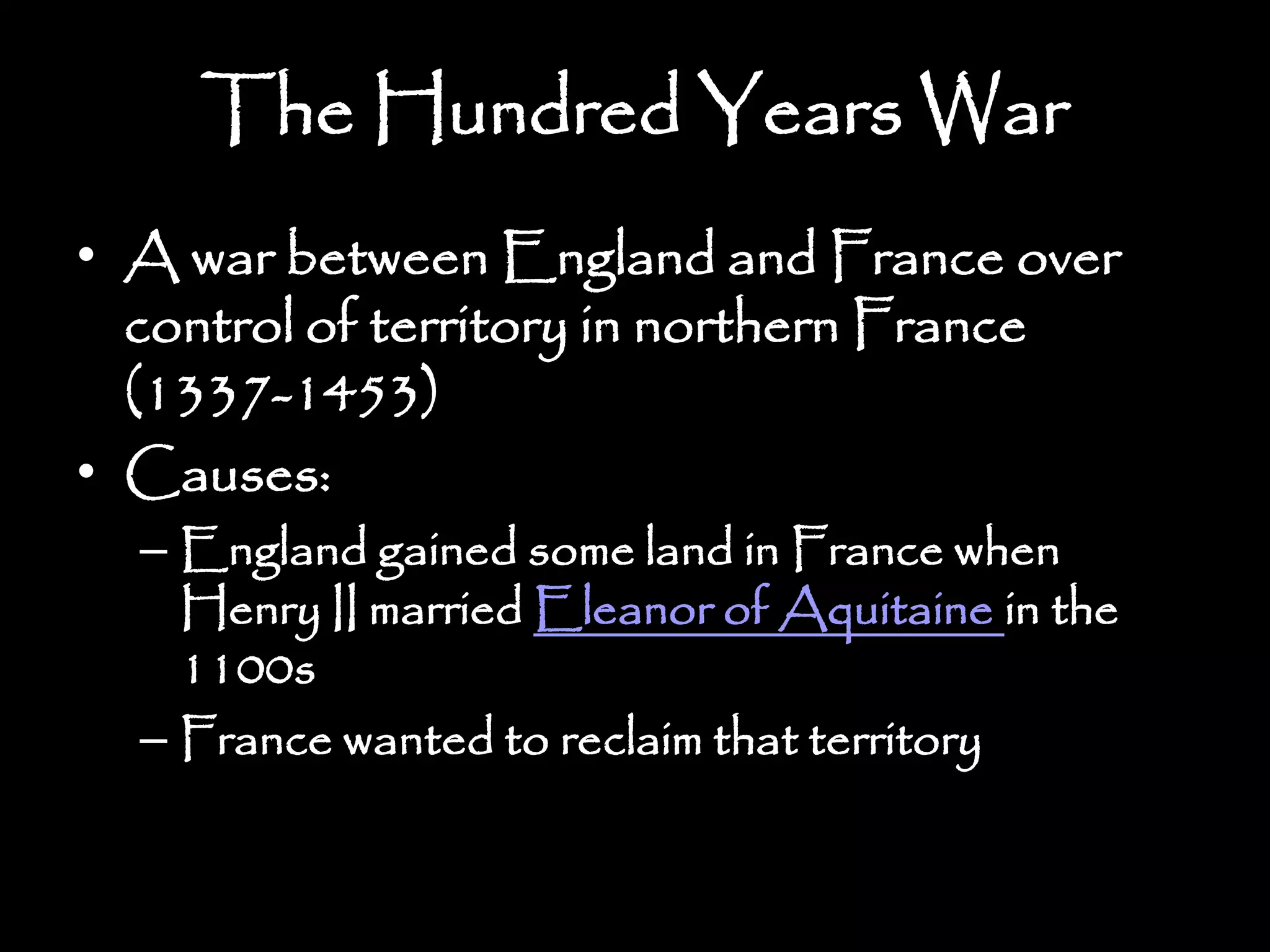 The Hundred Years War
• A war between England and France over
control of territory in northern France
(1337-1453)
• Causes:
– England gained some land in France when
Henry II married Eleanor of Aquitaine in the
1100s
– France wanted to reclaim that territory
 