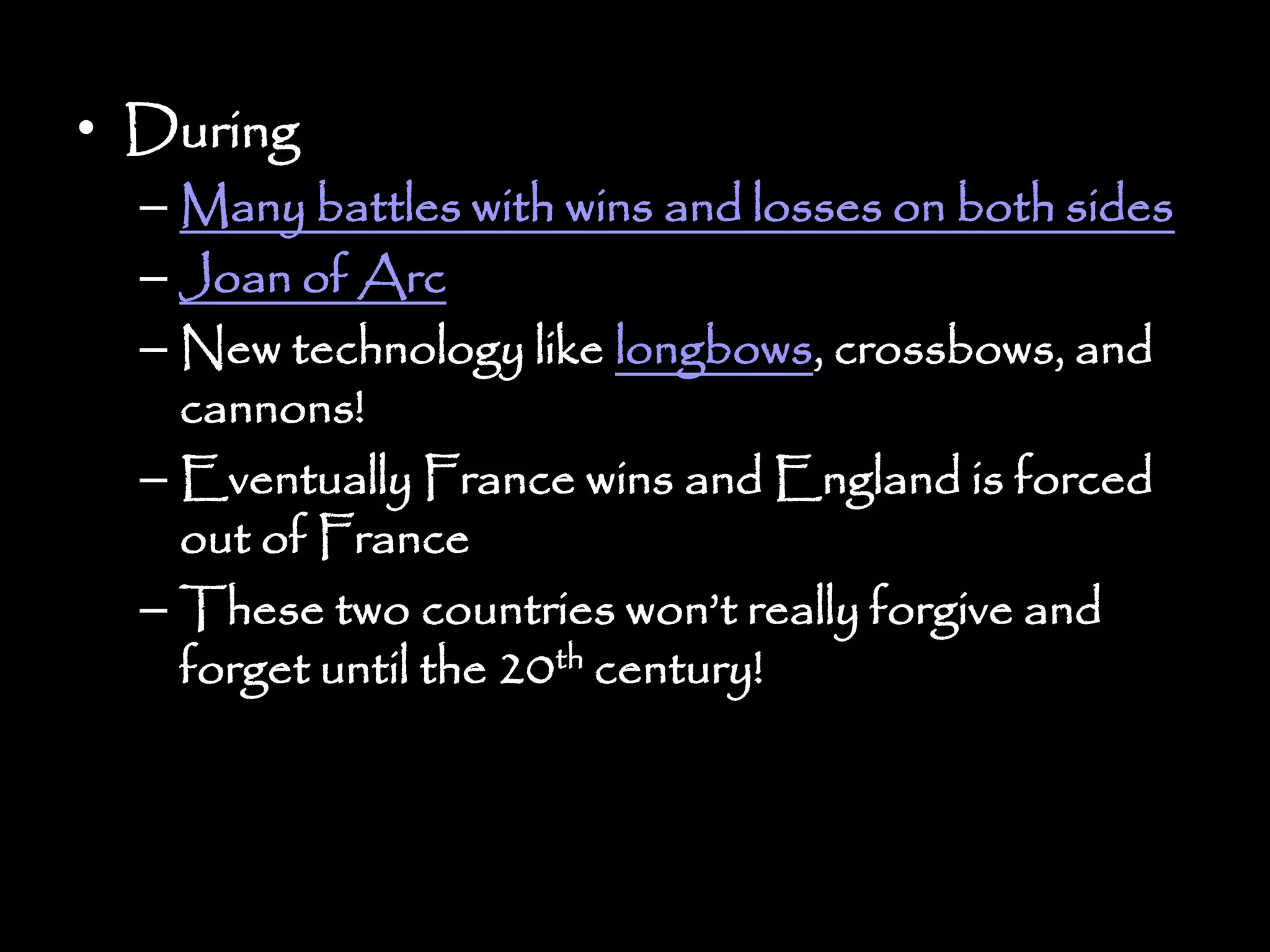 • During
– Many battles with wins and losses on both sides
– Joan of Arc
– New technology like longbows, crossbows, and
cannons!
– Eventually France wins and England is forced
out of France
– These two countries won’t really forgive and
forget until the 20th century!
 