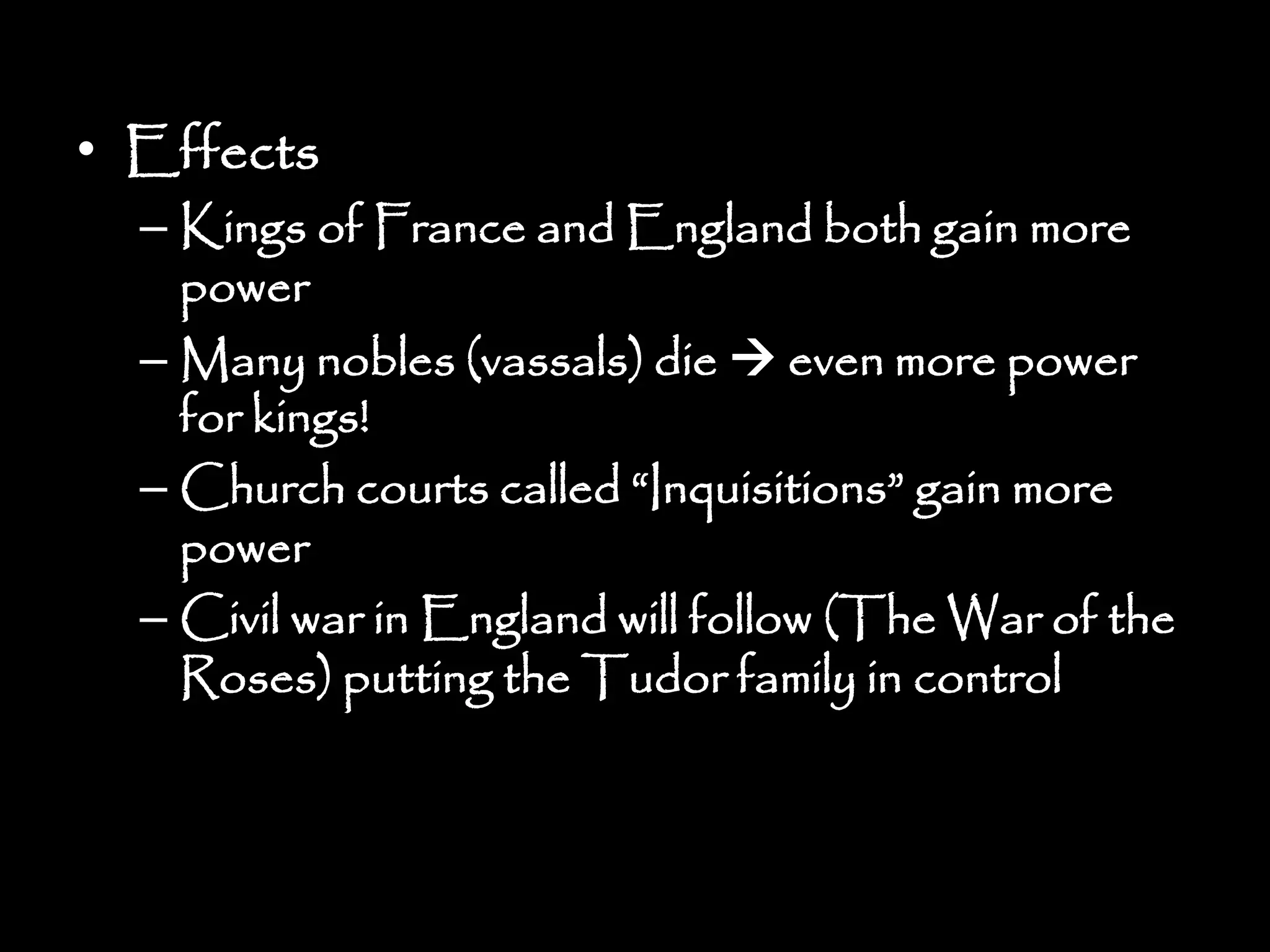 • Effects
– Kings of France and England both gain more
power
– Many nobles (vassals) die  even more power
for kings!
– Church courts called “Inquisitions” gain more
power
– Civil war in England will follow (The War of the
Roses) putting the Tudor family in control
 