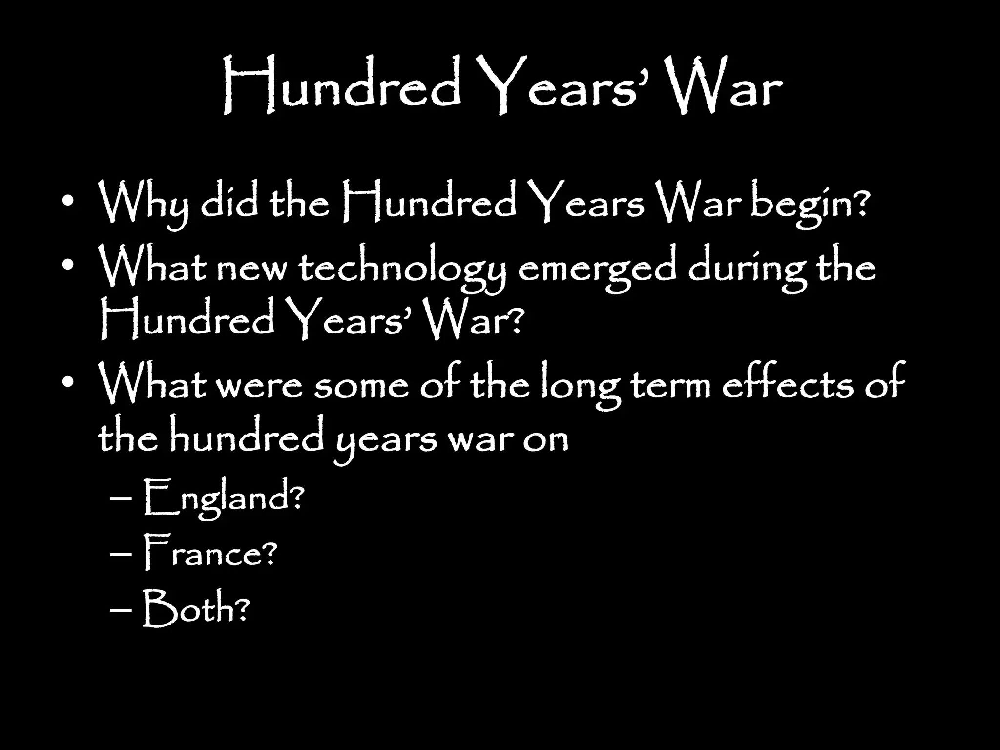Hundred Years’ War
• Why did the Hundred Years War begin?
• What new technology emerged during the
Hundred Years’ War?
• What were some of the long term effects of
the hundred years war on
– England?
– France?
– Both?
 