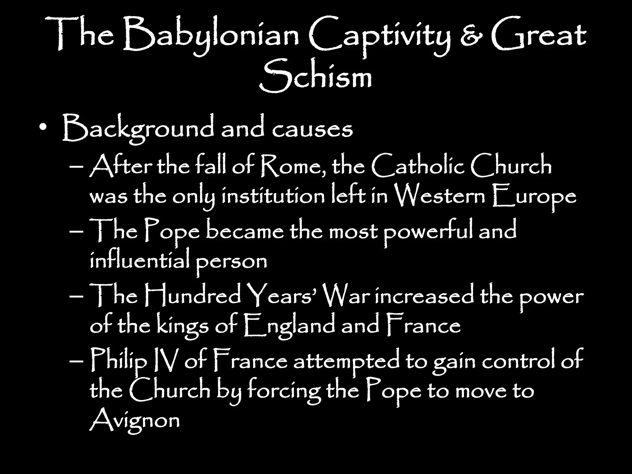 The Babylonian Captivity & Great
Schism
• Background and causes
– After the fall of Rome, the Catholic Church
was the only institution left in Western Europe
– The Pope became the most powerful and
influential person
– The Hundred Years’ War increased the power
of the kings of England and France
– Philip IV of France attempted to gain control of
the Church by forcing the Pope to move to
Avignon
 