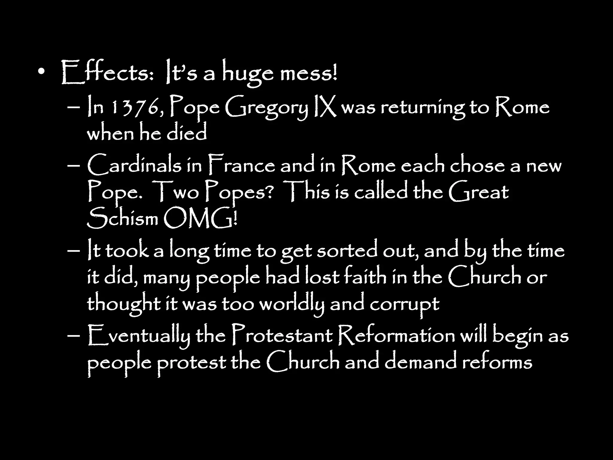 • Effects: It’s a huge mess!
– In 1376, Pope Gregory IX was returning to Rome
when he died
– Cardinals in France and in Rome each chose a new
Pope. Two Popes? This is called the Great
Schism OMG!
– It took a long time to get sorted out, and by the time
it did, many people had lost faith in the Church or
thought it was too worldly and corrupt
– Eventually the Protestant Reformation will begin as
people protest the Church and demand reforms
 