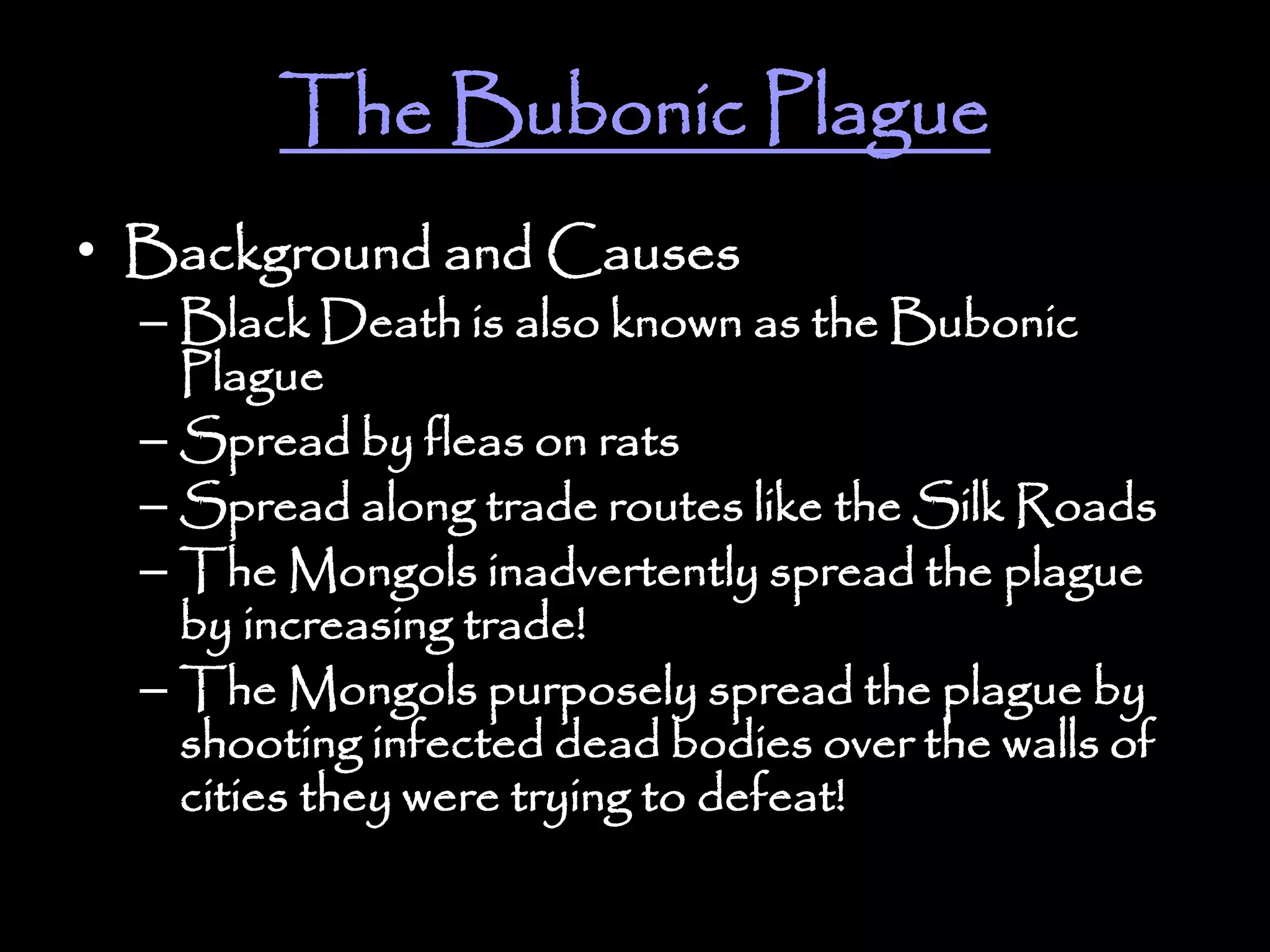 The Bubonic Plague
• Background and Causes
– Black Death is also known as the Bubonic
Plague
– Spread by fleas on rats
– Spread along trade routes like the Silk Roads
– The Mongols inadvertently spread the plague
by increasing trade!
– The Mongols purposely spread the plague by
shooting infected dead bodies over the walls of
cities they were trying to defeat!
 