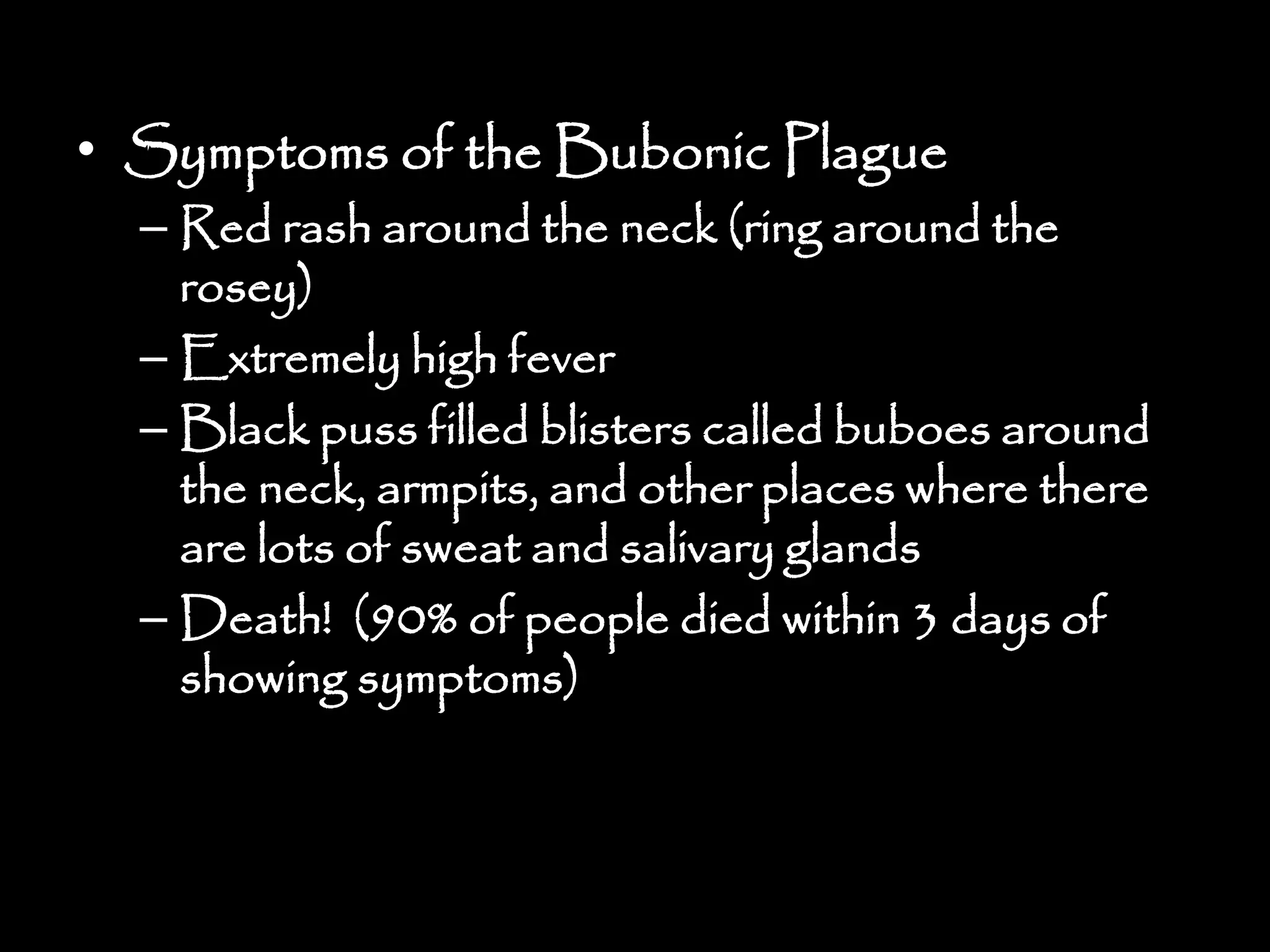 • Symptoms of the Bubonic Plague
– Red rash around the neck (ring around the
rosey)
– Extremely high fever
– Black puss filled blisters called buboes around
the neck, armpits, and other places where there
are lots of sweat and salivary glands
– Death! (90% of people died within 3 days of
showing symptoms)
 