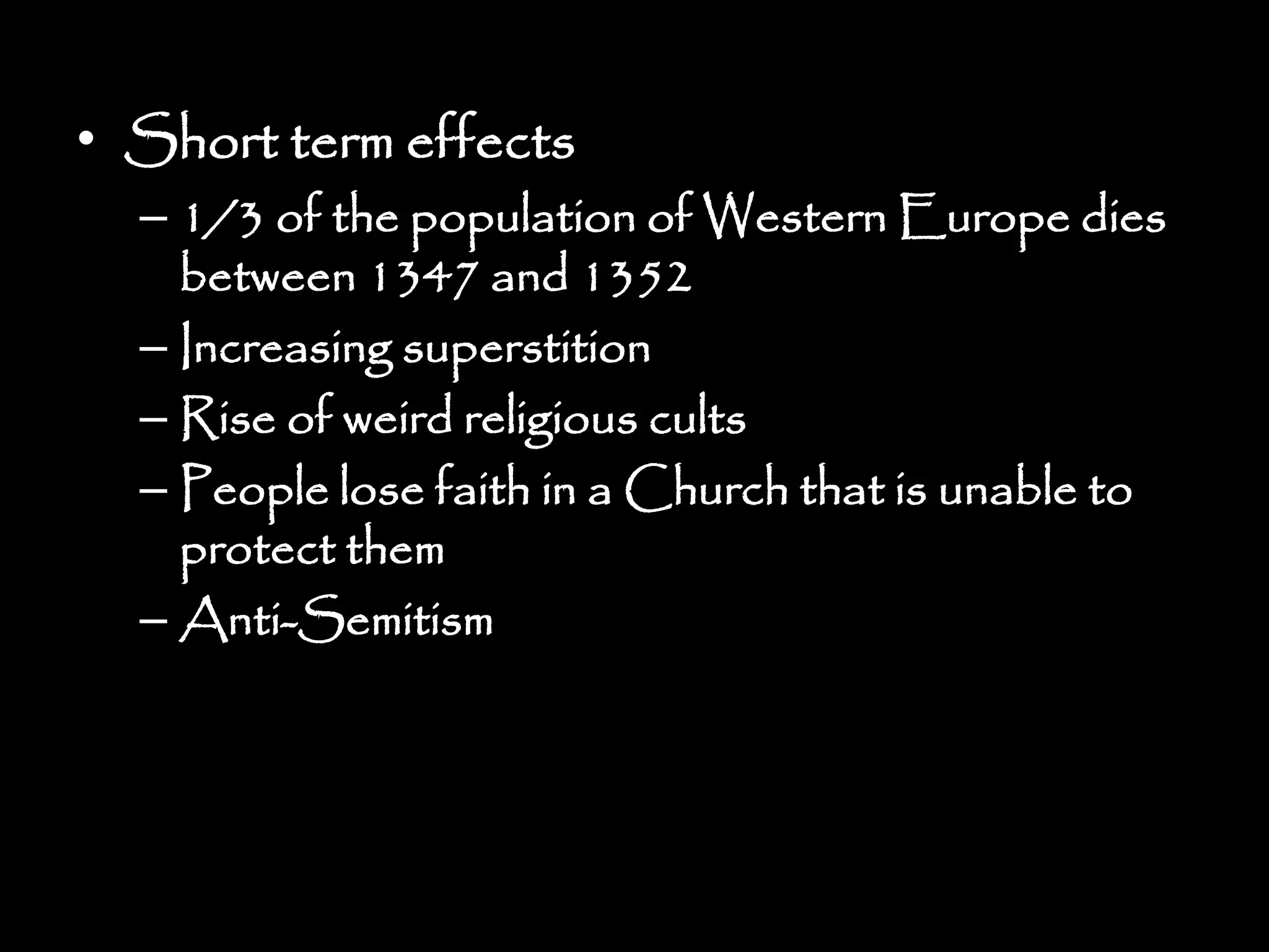 • Short term effects
– 1/3 of the population of Western Europe dies
between 1347 and 1352
– Increasing superstition
– Rise of weird religious cults
– People lose faith in a Church that is unable to
protect them
– Anti-Semitism
 