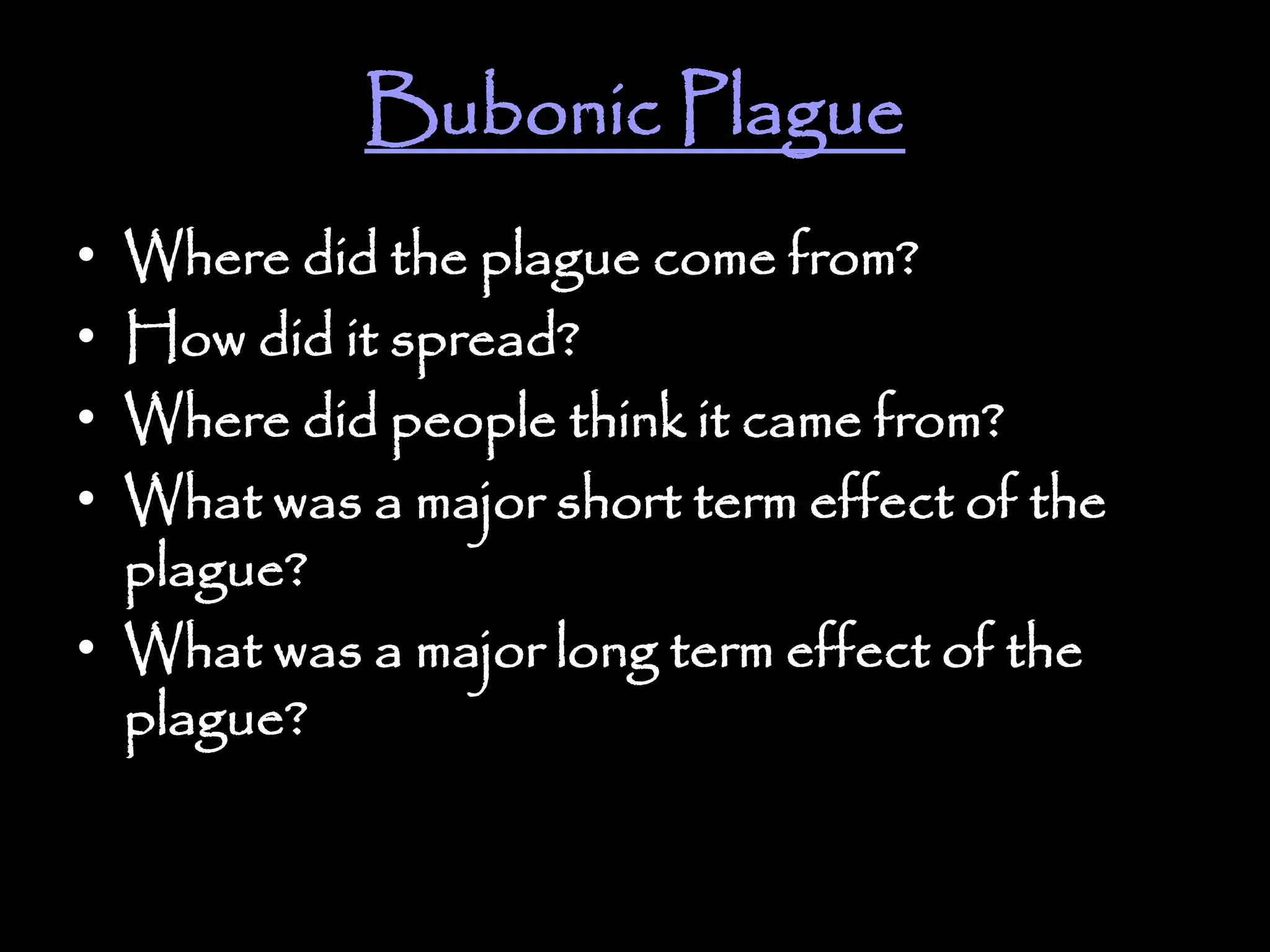 Bubonic Plague
• Where did the plague come from?
• How did it spread?
• Where did people think it came from?
• What was a major short term effect of the
plague?
• What was a major long term effect of the
plague?
 
