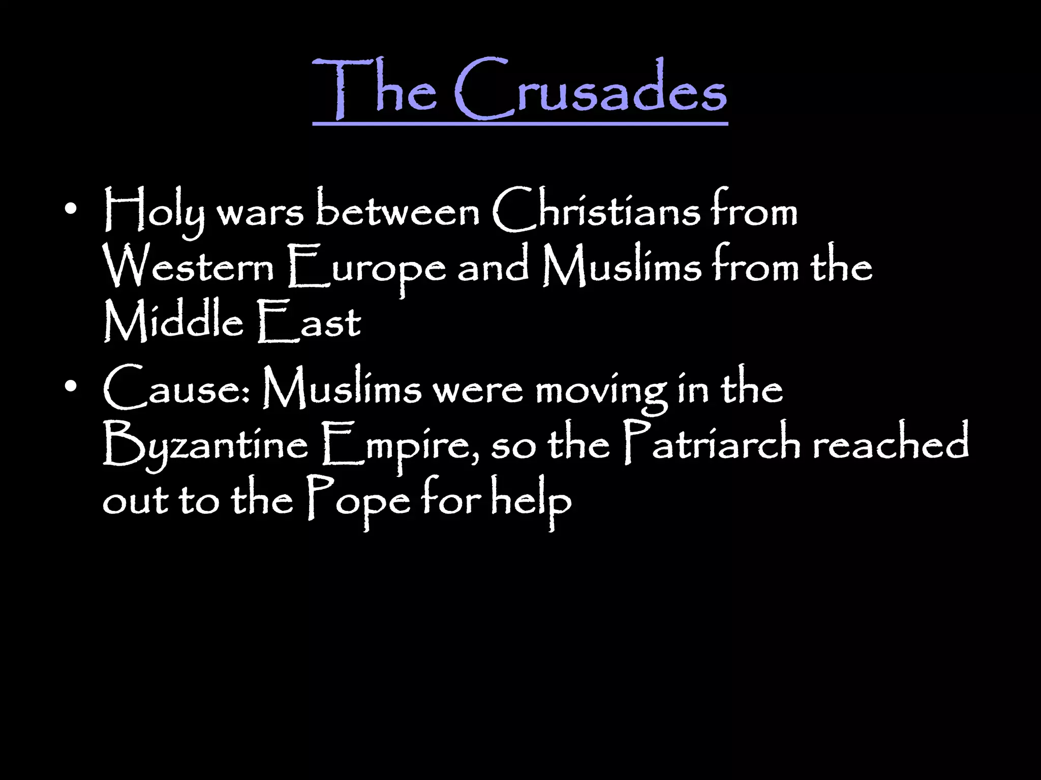 The Crusades
• Holy wars between Christians from
Western Europe and Muslims from the
Middle East
• Cause: Muslims were moving in the
Byzantine Empire, so the Patriarch reached
out to the Pope for help
 