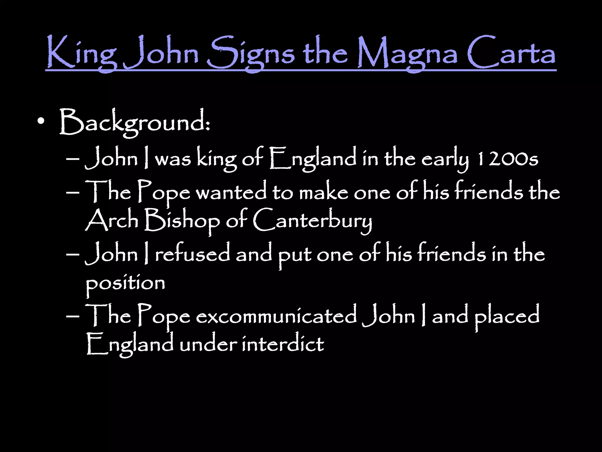 King John Signs the Magna Carta
• Background:
– John I was king of England in the early 1200s
– The Pope wanted to make one of his friends the
Arch Bishop of Canterbury
– John I refused and put one of his friends in the
position
– The Pope excommunicated John I and placed
England under interdict
 