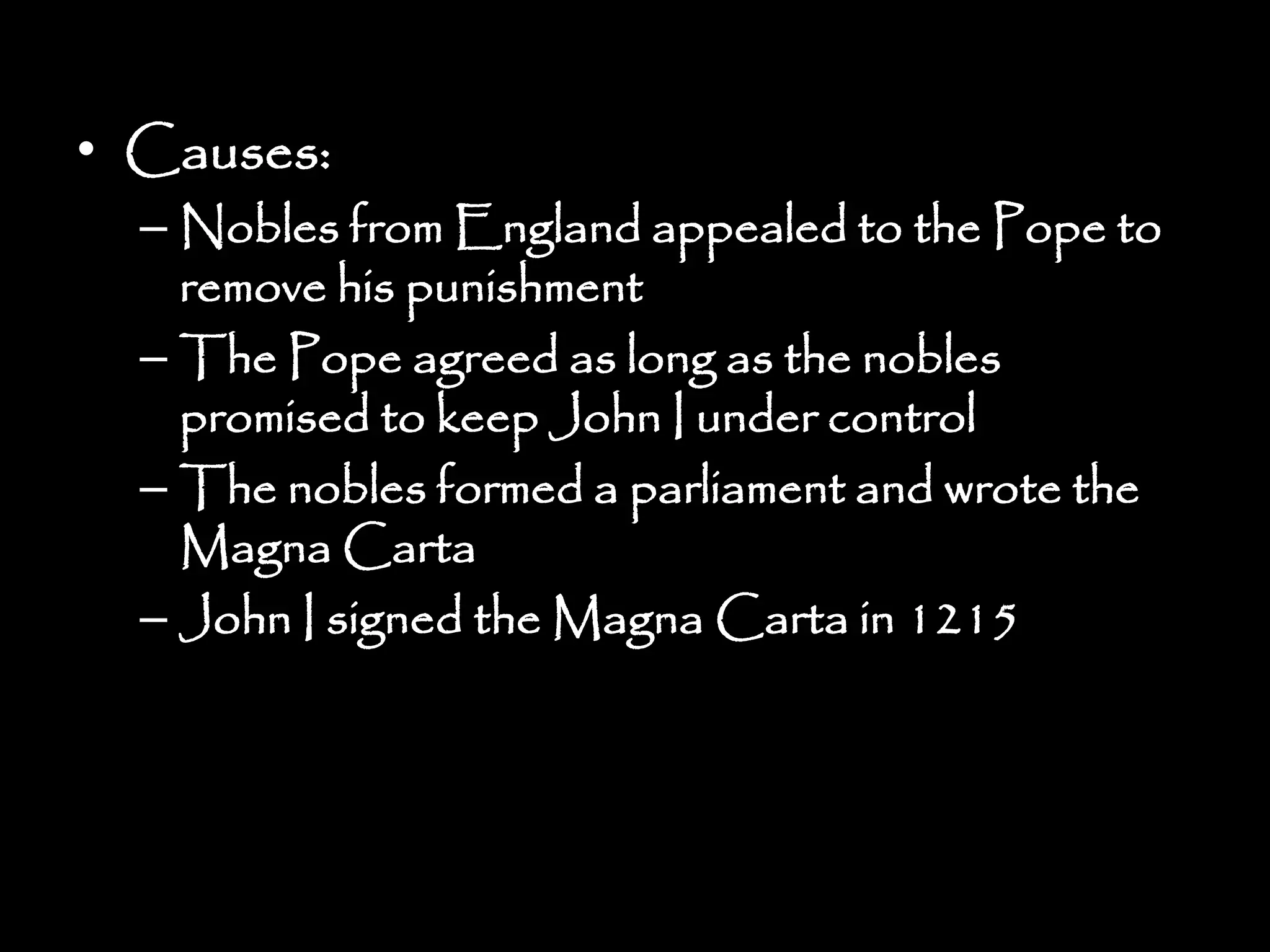 • Causes:
– Nobles from England appealed to the Pope to
remove his punishment
– The Pope agreed as long as the nobles
promised to keep John I under control
– The nobles formed a parliament and wrote the
Magna Carta
– John I signed the Magna Carta in 1215
 