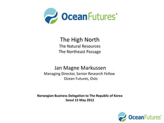The High North
             The Natural Resources
             The Northeast Passage


          Jan Magne Markussen
    Managing Director, Senior Research Fellow
              Ocean Futures, Oslo



Norwegian Business Delegation to The Republic of Korea
                 Seoul 15 May 2012
 
