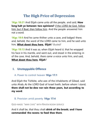 The High Price of Depression
1Kgs 18:21 And Elijah came unto all the people, and said, How
long halt ye between two opinions? if the LORD be God, follow
him: but if Baal, then follow him. And the people answered him
not a word.
1Kgs 19:9 And he came thither unto a cave, and lodged there;
and, behold, the word of the LORD came to him, and he said unto
him, What doest thou here, Elijah? Busted!
1Kgs 19:13 And it was so, when Elijah heard it, that he wrapped
his face in his mantle, and went out, and stood in the entering in
of the cave. And, behold, there came a voice unto him, and said,
What doest thou here, Elijah?
I. Unstoppable Offence
A. Power to control heaven 1Kgs 17:1
And Elijah the Tishbite, who was of the inhabitants of Gilead, said
unto Ahab, As the LORD God of Israel liveth, before whom I stand,
there shall not be dew nor rain these years, but according to
my word.
B. Provision amid poverty 1Kgs 17:4
GOD-MADE “MAN CAVE” WITH RAVEN ROOM SERVICE
And it shall be, that thou shalt drink of the brook; and I have
commanded the ravens to feed thee there.
 
