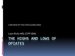 THE HIGHS AND LOWS OF OPIATES A REVIEW OF THE CPSO GUIDELINES Leon Rivlin MD, CCFP (EM) 