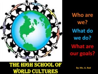 Who are we? What do we do? What are our goals? THE HIGH SCHOOL OF WORLD CULTURES By: Ms. A. Rod  