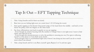 Tap It Out – EFT Tapping Technique
1. Take 3 deep breaths and let them out slowly
2. Rate how you are feeling right now on a scale from 1-10 (10 being the worst)
3. Start gently tapping on the Karate Chop point (edge of the hand down the middle – and inch or two
below the pinky) with two fingers of the other hand
4. Say these affirmations (out loud or quietly) as you are tapping:
- Even though my mind is buzzing with the number of things I have to do right now, I want to find
clarity and calm bit by bit
- Even though this mental pressure to solve the problem is stressing me out, I’m open to allowing
myself to slow down so I can think more clearly
- Even though I feel so overwhelmed right now, I know I am doing my best and I can do so much
more when I am relaxed
5. Take a deep breath and let it out; Rate yourself again; Repeat 2 or 3x and rate again
 