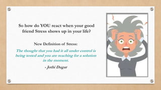 So how do YOU react when your good
friend Stress shows up in your life?
New Definition of Stress:
The thought that you had it all under control is
being tested and you are reaching for a solution
in the moment.
- Jothi Dugar
 