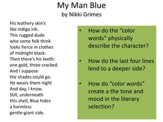 My Man Blue
by Nikki Grimes
His leathery skin’s
like indigo ink. • How do the “color
This rugged dude
who some folk think
words” physically
looks fierce in clothes describe the character?
of midnight black.
Then there’s his teeth: • How do the last four lines
one gold, three cracked.
And I suppose lend to a deeper side?
the shades could go.
He wears them night • How do “color words”
And day, I know.
Still, underneath
create a the tone and
this shell, Blue hides mood in the literary
a harmless selection?
gentle-giant side.
