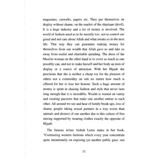 mаgаzшеs,         catwalks, papers etc.                 ТЬеу    put themselves           оп

display without shame,               оп   the market of the shaytaan (devil).
It is   а   huge industry and              а   10t of   топеу        is involved.       ТЬе

world of fashion need us to Ье moraHy 10~!, not to control                              оцг

greed and not          саге   about АllаЬ and what awaits us in the next
life. That way they                  сап       guarantee making             топеу       for
themselves from           ош       wealth that       АНаЬ      gave us and take us
away from useful and charitable spending.                            ТЬе    dress of the
Muslim woman             оп   the other hand is to cover as                тисЬ    as   опе

possibly     сап,      and пот to make herself and her body                   ап   item of
display or         а    source of attraction. With her Hijaab she
proclaims that she is neither                  а сЬеар       toy for the pleasure of
others nor        а    commodity          оп    sale    по    matter how       тисЬ      is
offered for her to            [озе   her   Ьопош.        Such    а   huge amount of
топеу       is spent in chasing fashion and style that never lasts
10ng enough that it is incredible. Wealth is wasted                           оп   vanity
and creating passions that make                      опе     another untrue to       еасЬ

other.      АН   around we see and hear of family break-ups, 10ss of
shame,       реорlе      taking sexual partners in               а   way worse than
animals and distrust of              опе   another due to this culture of free
mixing supported              Ьу   wearing clothes exactly the opposite of
Hijaab.

   ТЬе       famous writer Aishah Lemo states in her book,
"Contrasting western fashions which every                            уеаг   concentrate
quite intentionaHy            оп   exposing yet another public gaze:                    опе



                                               11

 