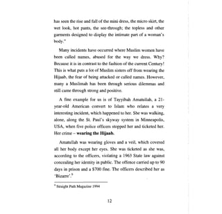 has seen the rise and fall of the mini dress, the micro skirt, the
wet look, hot pants, the see-through; the topless and other
garments designed to display the intimate                   рап   of   а   woman' s
body."

      Мanу    incidents have       оссuпеd      where Muslim women have
Ьееп      called names, abused for the way we dress. Why?
Because it is in contrast to the fashion of the               сuпепt Сепшгу!

Тhis      is what puts   а   lot of Muslim sisters off from wearing the
Hijaab, the fear of being attacked or called names. However,
тanу а       Muslimah has          Ьееп   through serious dilemmas and
still сате through strong and positive.

      А   fine example for us is of Tayyibah Amatullah,                         а   21­
year-old American convert to Islam who relates                              а   very
interesting incident, which happened to her. She was walking,
alone, along the St. Paul's skyway system in Minneapolis,
USA, when five police officers stopped her and ticketed her.
Нег    crime - wearing the Hijaab.

      Amatullah was wearing gloves and                 а   veil, which covered
аll   her body except her eyes. She was ticketed as she was,
according to the officers, violating              а   1963 State law against
concealing her identity in public. The offence carried ир to 90
days in prison and           а   $700 fine. The officers described her as
'Вizапе' .9

9   Straight Path Magazine 1994



                                          12

 