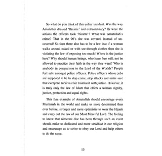 So what do     уои tШnk     of this unfair incident. Was the way
Amatullah dressed 'Bizarre' and extraordinary? Or were the
actions the officers took 'bizarre'? What was Amatullah's
crime? That in the 90' s she was covered instead of                    ип­

covered! So then there also has to         Ье а   law that if   а   woman
walks around naked or with see-through clothes then she is
violating the law of exposing too        тисЫ     Where is the justice
here? Why should         Ьитап   beings, who    Ьасе    free will, not   Ье

allowed to practice their faith in the way they want? Who is
anybody in comparison to the Lord of the Worlds? People
feel safe amongst police officers. Police officers whose jobs
аге   supposed to   Ье   to stop crime, stop attacks and make sure
that everyone receives fair treatment with justice. However, it
is truly only the law of Islam that offers          а   woman dignity,
justice, protection and equal rights.

   This fine example of Amatullah should encourage every
Muslimah in the world and make us more determined than
ever before, stronger and more optimistic to wear the Hijaab
and   сапу   out the law of our Most Merciful Lord.          ТЬе    feeling
to know that someone else has           Ьееп   through such an event
should make us dedicated and more steadfast in our religion
and encourage us to strive to       оЬеу   our Lord and help others
to do the same.




                                   13
 