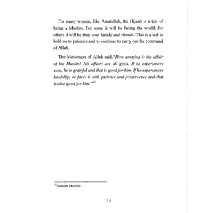 For   тапу     women, like Amatullah, the Hijaab is         а    test of
being      а   Muslim. For some it will         Ье   facing the world, for
others it will     Ье   their own family and friends. This is     а   test to
hold   оп      to рапепсе and to continue to     сапу    out the command
of Allah.

     The Messenger of Allah said, "How amazing is the affair
о!   the Muslim! His affairs are          аll   good. If he experiences
ease, he is grateful and that is good Jor him. /! he experiences
hardship, he [асез it with рапепсе and perservence and that
lS а 1 goo dfi
. so          or h' -ю
                  ип.




10   Saheeh Muslim



                                     14
 