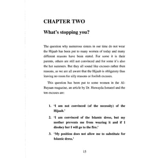 CHAPTERTWO
What's stopping уоо?

ТЬе    question why numerous sisters in                 ош    time do not wear
the Hijaab has       Ьееп    put to    тапу      women of today       апd тапу

different reasons have             Ьееп        stated. For some it is their
parents, others are still not convinced                 апd   for some it' s also
the hot summers. But they              аН   sound like excuses rather then
reasons, as we       аге аН     aware that the       Нijaab   is obligatory thus
leaving     по гоош      for silly reasons      ог   foolish excuses.

  This question has             Ьееп      put to some women in the Al­
Вауаап      magazine,      ап   article   Ьу   Dr. Huwayda Ismaeel       апd   the
ten excuses       аге:




      1.	 '1 ат not convinced (of the necessity) of the
          Hijaab.'
      2.	 '1 ат convinced of the Islamic dress, but ту
          mother prevents те from wearing it and if 1
          disobey her 1 will go to the fire.'
      з.	   'Му  position does not allow                те    to substitute for
            Islamic dress.'


                                           15
 