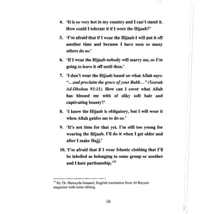 4.	   'Нis so very hot in ту country and 1 can't stand it.
         How could 1 tolerate it if 1 wore the Hijaab?'
   5.	 'I'm afraid that if 1 wear the Hijaab 1 wШ put it off
       another time and because 1 have seen so тапу
       others do во.'
   6.	 'If 1 wear the Hijaab nobody wШ таггу те, so Гш
       going to leave it off until then.'
   7.	 '1 don't wear the Hijaab based оп what АllаЬ says:
       " ...and proclaiт the grace ofyour Rabb ... " (Soorah
       Ad-Dhuhaa 93:11). How сап 1 cover what АllаЬ
       has blessed те with of silky soft Ьзiг and
       captivating beauty?'
    8.	 '1 know the Hijaab is obligatory, but 1 will wear it
         when АllаЬ guides     те   to do 80.'
    9.	 'It's not time for that yet. Рш stШ too young for
        wearing the Hijaab. Гll do it when 1 get older and
        after 1 make Hajj.'
    10. 'I'т afraid that if 1 wear Islamic clothing that          ГII

         Ьеlabelled as belonging to some group           ог   another
         and 1 hate partisanship.,ll



11 Ву Dr. Huwayda Ismaeel, English translation from AI-Bayaan
magazine with some editing.



                                 16
 