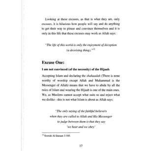 Looking at these excuses, as that is what they              аге,   only
excuses, it is hilarious how people will say and do anything
to get their way to please and convince themselves and it is
only in this life that these excuses тау work as Allah says:


     "The life o/this world is only the enjoyment о/ deception
                      (а dесеолпя th'). ,,12
                              ..      zng



Excuse Опе:
1 ат not convinced (of the necessity) of the Hijaab.

Accepting Islam and declaring the shahaadah (There is                   попе

worthy of worship except Allah and Muhammad is the
Messenger of Allah) means that we have to abide                  Ьу аll   the
rules of Islam and wearing the Hijaab is опе of the main ones.
W е, as Muslims       саппот   accept what suits us and reject what
we dislike - this is not what Islam is about as Allah says:


              "The only saying    о/ the /aithful   believers

         when they are called to Allah and His Messenger

                to judge between them is that they say

                        'we hear and we    оЬеу'




12   Soorah AI-Imraan 3:185.



                                   17

 