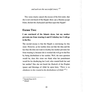 and such are the successful (ones). ,,13



     This verse clearly cancels the excuse of the first sister, that
she is not convinced of the Hijaab. How          сап а   Muslim accept
Islam, declare the shahaadah and then reject the Hijaab?



Excuse Two:
1 ат convinced of the Islamic dress, but ту mother
prevents те from wearing it and if 1 disobey her 1 wШ go
to the fire.

Тhe    second excuse is that the Hijaab is convincing for this
sister. However, as her mother does not like the idea and the
fact that she does not want to disobey her mother prevents her
from wearing it, because she is worried she wi11 go to the Fire
Ьу   being disobedient to her mother. Well, the next question
would     Ье,   does this sister not think what her punishment
would    Ье   for disobeying her Lord, who created both her and
her mother? Has she not heard the Hadeeth of the Prophet
(реасе    and blessings of Allah        Ье   upon him), "There is   по

obedience to the created in the disobedience о! Allah. ,,14 ?



13 Soorah   Noor 24:51
14 Ahmed




                                   18
 