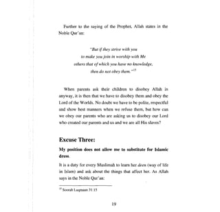 Further to the saying of the Prophet, Allah states in the
Noble Qur' an:


                      "Вш    if they strive with уои

                 to make   уои   join in worship with     Ме


             others that ofwhich уои have      по   knowledge,

                      then do not оЬеу them. ,,15




   When parents ask their children to disobey Allah in
anyway, it is then that we have to disobey them and             оЬеу    the
Lord ofthe Worlds. No doubt we have to Ье polite, respectful
and show best manners when we refuse them, but how                      сап

we   оЬеу ош      parents who are asking us to disobey          оцг   Lord
who created ош parents and us and we are             аН   His slaves?



Excuse Three:
Му  position does not allow            те   to substitute for Islamic
dress.
It is   а   duty for every Muslimah to      lеат   her deen (way of life
in Islam) and ask about the things that affect her. As Allah
says in the Noble Qur' an:

15 Soorah    Luqmaan 31:15



                                     19
 