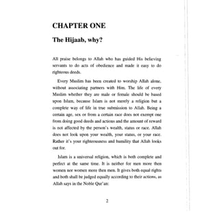 CHAPTERONE
ТЬе     Hijaab, why?

Аll   praise belongs to Allah who has guided His believing
servants to do acts of obedience and made it easy to do
righteous deeds.

  Every Muslim has          Ьееп    created to worship Allah          аюпе,

without associating partners with Him.                Тhe   life of every
Muslim whether they are            таlе   or fema1e should       Ье    based
ироп   Islam, because Islam is not merely               а   religion but   а

complete way of life in true submission to Al1ah. Being                    а

certain age, sex or from       а   certain   гасе   does not exempt      опе

fюm    doing good deeds and actions and the amount of reward
is not affected     Ьу   the person' s wealth, status or race. Allah
does not 100k ироп         уоцг    wealth,   уоцг   status, or   уош   race.
Rather it' s   уоцг   righteousness and humility that Allah 100ks
out for.

   Islam is    а   universa1 religion, which is both complete and
perfect at the same time. It is neither for men more then
women nor women more then men. It gives both equal rights
and both shall Ье judged equa11y according to their actions, as
Allah says in the Noble Qur'an:



                                      2
 