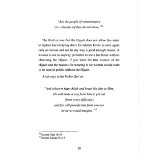"Ask the people о/ reтeтbrance
                (i.e. scholars) ifthey do not know. ,,16



     The third excuse that the Hijaab does not a110w this sister
to replace her everyday dress for Islamic Dress, is                   опсе   again
only an excuse and not in any way              а   good enough reason.          А

woman is not in anyway permitted to                lеауе   her home without
observing the Hijaab. If            уои lеат       the true essence of the
Hijaab and the reasons for wearing it,              по   woman wou1d want
to Ье seen in public without the Hijaab.

     A11ah says in the Noble Qш'an:


       "And whoever [еаз» Allah and keeps his duty to Hiт,
               Не   will   тake а   way froт   hiт       to get out
                            (froт every   difficulty)
                and Не will provide hiт/roт sources
                                     .   . ,,17
                     h е never соиld zтagme.




16 Soorah   Nahl16:43
17   Soorah Talaaq 65:2-3



                                      20
 