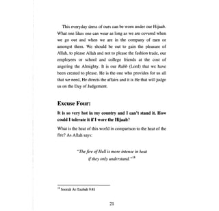 This everyday dress of ours         сап Ье     wom under ош Hijaab.
What one likes       опе сап    wear as 10ng as we are covered when
we go out and when we are in the                      сотрапу        of   теп    or
amongst them. We should               Ье   out to gain the pleasure of
Allah, to please Allah and not to please the fashion trade,                     оцг

employees or school and college friends at the cost of
angering the Almighty. It is            ош    Rabb (Lord) that we have
Ьееп       created to please.   Не   is the   опе   who provides for us         аН

that we need,      Не   directs the affairs    апd   it is   Не   that wi11 judge
us    оп   the Day of Judgement.



Excuse Four:
It is so very hot in ту country and 1 can't stand it. How
could 1 tolerate it if 1 wore the ШjааЬ?
What is the heat of this world in comparison to the heat of the
fire? As AHah says:


                 "Тпе fire о! Неи    is more intense in heat
                        if they only understand. ,,18




18   Soorah At-Taubah 9:81



                                       21

 