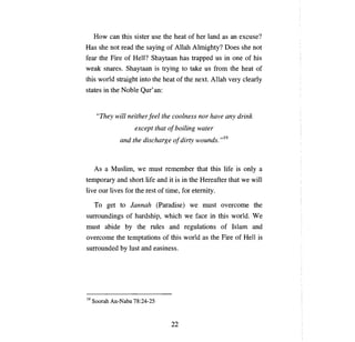 How      сап   this sister use the heat of her land as an excuse?
Has she not read the saying of Allah Almighty? Does she not
fear the Fire of Неll? Shaytaan has trapped us in опе of his
weak snares. Shaytaan is trying to take us from the heat of
this wor1d straight into the heat of the next. Allah very clearly
states in the Noble Qur' an:


      "They will neitherJeel the coolness nor have            аnу   drink

                          except that   о! boiling   water

                    and the discharge о! dirty wounds. ,,19




     As   а   Muslim, we must remember that this life is only                а

тешрогагу       and short life and it is in the Hereafter that we wi11
live ош lives for the rest of time, for etemity.

     То   get to Jannah (Paradise) we must overcome the
surroundings of hardship, which we face in this wor1d. We
must abide           Ьу   the rules and regulations of Islam and
overcome the temptations of this wor1d as the Fire of Неll is
surrounded Ьу lust and easiness.




19   Soorah An-Naba 78:24-25



                                         22

 