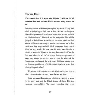 Excuse Five:
Гш  afraid that if 1 wear the Hijaab 1 wШ put it off
another time and because 1 have seen so тапу others do
so.
Imitating others wi11 never get       апуопе     anywhere. Every sou1
shall   Ье   judged   ироп   their own actions. No     опе оп     that great
Day of Judgement wi11 Ье allowed to say that 'so and so did it
so 1 imitated them'. That wi11 not         Ье   acceptable. We wi11      Ье

judged as individua1s according to our own good and bad
deeds. Allah sent messengers so that our actions              аге    in line
with what they taught and did. Allah 10ves good deeds even if
they are very small. So how          сап   this sister say that she is
afraid to wear the Hijaab as she          mау   1ater take it off as she
has seen others do so? Isn't it strange that we are prepared to
сору    our friends but we fee1 shy to          сору   the wives of the
Messenger (mothers of the believers)? Wi11 our friends save
us from the punishment of Allah or          сап   they have better than
the teachings of Allah?

     We shou1d h01d onto the       горе   of Allah and do our best to
оЬеу    His great orders in every way that we          аге аЫе.

     Опсе    we accept Is1am as our re1igion, we accept to abide
Ьу   its every ru1e and the Hijaab is           опе   of them. This is     а

persona1 responsibility. W е must remember that every



                                    23

 