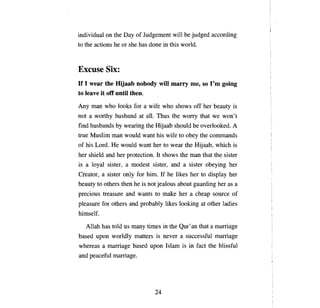 individual      оп   the Day of Judgement will Ье judged according
to the actions he ог she has done in this world.



Excuse Six:
If 1 wear the Hijaab nobody will marry                         те, 50 Гт      going
to leave it off ипШ then.
Anу тап        who looks for       а   wife who shows off her beauty is
not   а   worthy husband at         аll. Тhus    the   wопу         that we won't
find husbands Ьу wearing the Hijaab should Ье overlooked.                         А

true Muslim       тап     would want his wife to           оЬеу     the    соmmапds

of his Lord.     Не      would want her to wear the Hijaab, which is
her shield and her protection. It shows the                    тап   that the sister
is   а [оуа]    sister,   а   modest sister, and           а   sister obeying her
Creator,    а   sister    опlу   for him. If he likes her to display her
beauty to others then he is not jealous about guarding her as а
precious treasure and wants to make her                        а   cheap source of
pleasure for others and probably likes looking at other ladies
himself.

     Allah has told us тапу times in the            Qur'ап          that   а тaпiаgе

based     ироп   world1y matters is never              а   successful marriage
whereas     а maпiаgе         based    ироп    Islam is in fact the blissful
апd   peaceful       maпiаgе.




                                         24

 