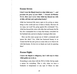 Excuse Seven:
1 don't wear the Hijaab based оп what АПаЬ says: ".. . and
proclaiт   the grace о/ your Rabb... " (Soorah Ad-Dhuhaa
93:11). How сап 1 cover what Allah has blessed те with
of silky soft hair and captivating beauty?

Al1ah has bestowed His mercy                  ироп   us   Ьу   giving us   тanу

things in this world and          опе   of them is beauty. But how do
we   герау   our Lord?     Ву     going against His commands? Yes,
Al1ah has blessed this sister with silky hair and beauty but                 Не

has also commanded her to keep that beauty concealed for
her husband only and not to display it amongst other теп.

     How   сап   this sister accept      опе   of Al1ah's commands and
ignore the other?         У es,   Al1ah has bestowed beauty to us
women but        Не   has also given us some rules as to what to do
with that beauty. So how do we thank our Lord,                     Ьу   ignoring
Him?



Excuse Eight:
1 know the Hijaab is obligatory, but 1 will wear it when
АllаЬ guides те to do so.

Everything is only done with the Will of Al1ah.                   Не   has made
а   means for everything. That is why when we have                             а

headache or temperature or               апу    type of illness we take


                                        25

 