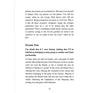 puberty, her actions       аге      accounted for. She must соуег herself
in Hijaab. How           сап апуопе          use the phrase          'Гт stШ      too
young' when         по опе           except Allah knows who                 wШ    see
tотопоw.        Being young does not             теап   we won't die. Why is
it that   аll   these    iпsurапсе          companies charge the younger
generation      тоге      for       а саг   to   Ье   insured than the o1der
generation? This is something to think about.                    Апуопе сап       die
at anytime, young or old, but the question we need to ask
ourselves is      'аге   we ready to face             оиг   Lord?' when we do
die?



Excuse Теп:
I'т  afraid that if 1 wear Islamic clothing that I'll Ье
labelled as belonging to some group ог another and 1 hate
partisanship.
In Islam, there     аге опlу         two parties;     опе   is the   рапу   of Allah
and the other being the party of the Shaytaan. So how                       сап   this
sister not wear the Hijaab, as she is worried she                           тау Ье

labelled to belong to           а   group? If she wears the Hijaab she is
obeying her Lord, obeying the command of her creator and
therefore belonging to the party of her Creator. Whereas if
she pushes the Hijaab aside and does not wear it then she is
сlеагlу   following the temptations of the                       Shауtаап,        thus
joining оп to the        рапу       of the Shaytaan.


                                            27
 