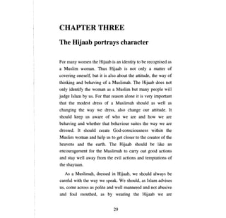 CHAPTER THREE
ТЬе        Hijaab portrays                          спагастег


Рог тanу        women the Hijaab is an identity to Ье recognised as
а   Muslim woman. Thus Hijaab is not                         опlу а    matter of
covering oneself, but it is also about the attitude, the way of
thinking and behaving of              а   Muslimah. The Hijaab does not
опlу   identify the woman as              а    Muslim but    тапу реорlе     wi11
judge Islam       Ьу   us.   Рог   that reason       аюпе   it is very important
that the modest dress of                  а    Muslimah should as well as
changing the way we dress, also change                         ош     attitude. It
should keep us aware of who we are and how we are
behaving and whether that behaviour suites the way we are
dressed. It should create God-consciousness within the
Muslim woman and help us to get closer to the creator of the
heavens and the earth. The Hijaab should                            Ье   like an
encouragement          foг   the Muslimah to carry out good actions
and stay well away from the evil actions and temptations of
the shaytaan.

      As   а   Muslimah, dressed in Hijaab, we should always                   Ье

careful with the way we speak. Wе should, as Islam advises
us,   соте      across as polite and well mannered and not abusive
and foul mouthed, as                 Ьу        wearing the Hijaab we are


                                              29

 