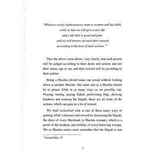 "Whoever works righteousness,                   тап   or woman and has faith,

                   verily to Ыт we will give           а   new life

                     and    а   life that is good and pure

              and we will bestow оп such their reward

                 according to the best о! their actions. ,,]




     Thus the     аЬоуе    verse shows, very clearly, that each person
wi11   Ье   judged according to their deeds and actions and not
their status, age      ог   sex and their reward wi11              Ье   according to
their actions.

     Being   а   Muslim should make              опе   proud without look:ing
down at another Muslim. Our main aim as                        а   Muslim should
Ье    to please Allah in as           тапу       ways as we possibly can.
Praying, t'asting, paying Zakah, performing Hajj, showing
k:indness and wearing the             НчааЬ,      these     аге аll     some of the
actions, which can gain us            а   lot of reward.

     We shall inshaAllah look at one of these many ways of
gaining Allah's pleasure and reward Ьу discussing the Hijaab,
the dress of every Muslimah                (а   Muslim woman), which is            а

proof of the modesty and nobility of every believing woman.
We as Muslim sisters must remember that the Hijaab is                           опе


1   Soorah Nahl ; 97


                                           3

 